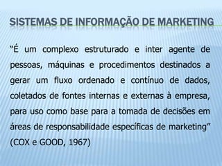 SISTEMAS DE INFORMAÇÃO DE MARKETING

“É um complexo estruturado e inter agente de
pessoas, máquinas e procedimentos destinados a
gerar um fluxo ordenado e contínuo de dados,
coletados de fontes internas e externas à empresa,
para uso como base para a tomada de decisões em
áreas de responsabilidade específicas de marketing”
(COX e GOOD, 1967)
 