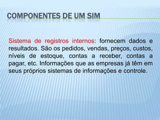 COMPONENTES DE UM SIM


Sistema de registros internos: fornecem dados e
resultados. São os pedidos, vendas, preços, custos,
níveis de estoque, contas a receber, contas a
pagar, etc. Informações que as empresas já têm em
seus próprios sistemas de informações e controle.
 