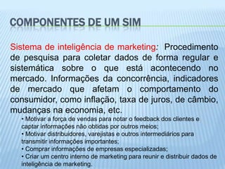 COMPONENTES DE UM SIM

Sistema de inteligência de marketing: Procedimento
de pesquisa para coletar dados de forma regular e
sistemática sobre o que está acontecendo no
mercado. Informações da concorrência, indicadores
de mercado que afetam o comportamento do
consumidor, como inflação, taxa de juros, de câmbio,
mudanças na economia, etc.
  • Motivar a força de vendas para notar o feedback dos clientes e
  captar informações não obtidas por outros meios;
  • Motivar distribuidores, varejistas e outros intermediários para
  transmitir informações importantes;
  • Comprar informações de empresas especializadas;
  • Criar um centro interno de marketing para reunir e distribuir dados de
  inteligência de marketing.
 