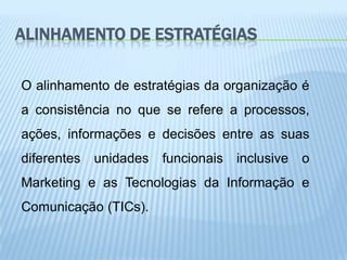 ALINHAMENTO DE ESTRATÉGIAS

O alinhamento de estratégias da organização é
a consistência no que se refere a processos,
ações, informações e decisões entre as suas
diferentes   unidades   funcionais   inclusive   o
Marketing e as Tecnologias da Informação e
Comunicação (TICs).
 