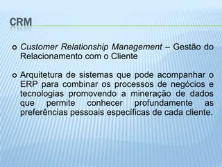 CRM

   Customer Relationship Management – Gestão do
    Relacionamento com o Cliente

   Arquitetura de sistemas que pode acompanhar o
    ERP para combinar os processos de negócios e
    tecnologias promovendo a mineração de dados
    que permite conhecer profundamente as
    preferências pessoais específicas de cada cliente.
 