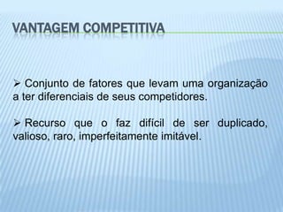 VANTAGEM COMPETITIVA


 Conjunto de fatores que levam uma organização
a ter diferenciais de seus competidores.

 Recurso que o faz difícil de ser duplicado,
valioso, raro, imperfeitamente imitável.
 