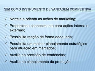 SIM COMO INSTRUMENTO DE VANTAGEM COMPETITIVA

 Norteia e orienta as ações de marketing;
 Proporciona conhecimento para ações interna e
  externas;
 Possibilita reação de forma adequada;
 Possibilita um melhor planejamento estratégico
  para atuação em mercados;
 Auxilia na previsão de tendências;
 Auxilia no planejamento da produção.
 
