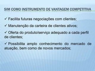 SIM COMO INSTRUMENTO DE VANTAGEM COMPETITIVA

 Facilita futuras negociações com clientes;
 Manutenção da carteira de clientes ativos;
 Oferta do produto/serviço adequado a cada perfil
de clientes;
 Possibilita amplo conhecimento do mercado de
atuação, bem como de novos mercados;
 