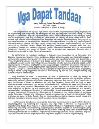 Ang Kuba ng Notre Dame (Buod)
ni Victor Hugo
Isinalin sa Filipino ni Willita A. Enrijo
Sa isang malawak na espasyo ng Katedral nagkikita-kita ang mamamayan upang magsaya para
sa “Pagdiriwang ng Kahangalan » na isinasagawa sa loob ng isang araw taon-taon. Taong 1482 nang
itanghal si Quasimodo – ang kuba ng Notre Dame bilang “Papa ng Kahangalan » dahil sa taglay niyang
labis na kapangitan. Siya ang itinuturing na pinakapangit na nilalang sa Paris. Nang araw na iyon,
iniluklok siya sa trono at ipinarada palibot sa ilang lugar sa Paris sa pamamagitan ng pangungutya ng
mga taong naroroon na nakikibahagi sa kasiyahan. Naroroon si Pierre Gringoire, ang nagpupunyaging
makata at pilosopo sa lugar. Hindi siya naging matagumpay na agawin ang kaabalahan ng mga tao sa
panonood ng nasabing parada. Malaki ang kaniyang panghihinayang sapagkat wala man lang
nagtangkang manood ang kaniyang inihandang palabas. Habang isinasagawa ang mga panunuya kay
Quasimodo, dumating ang paring si Claude Frollo at ipinatigil ang kaganapan. Inutusan niya si
Quasimodo na bumalik sa Notre Dame na kasama niya.
Sa paghahanap ng makakain, nasilayan ni Gringoire ang kagandahan ni La Esmeralda- ang
dalagang mananayaw. Ipinasiya niyang sundan ang dalaga sa kaniyang pag-uwi. Habang binabagtas ni
La Esmeralda ang daan, laking gulat niya nang sunggaban siya ng dalawang lalaki- sina Quasimodo at
Frollo. Sinubukang tulungan ni Gringoire ang dalaga subalit hindi niya nakaya ang lakas ni Quasimodo
kung kaya’t nawalan siya ng malay. Dagli namang nakatakas si Frollo. Dumating ang ilang alagad ng hari
sa pangunguna ni Phoebus- ang kapitan ng mga tagapagtanggol sa kaharian. Dinakip nila si Quasimodo.
Samantala, hatinggabi na nang pagpasiyahan ng pangkat ng mga pulubi at magnanakaw na bitayin si
Gringoire . Lumapit si La Esmeralda sa pinuno ng pangkat at nagmungkahing huwag ituloy ang pagbitay
sapagkat handa siyang magpakasal sa lalaki sa loob lamang ng apat na taon, mailigtas lamang ang
buhay ni Gringoire sa kamatayan.
Nang sumunod na araw, si Quasimodo ay nilitis at pinarusahan sa tapat ng palasyo sa
pamamagitan ng paglatigo sa kaniyang katawan. Matindi ang sakit ng bawat latay ng latigo na ipinapalo
sa kaniyang katawan. Inisip niya ang dahilan ng kaniyang pagdurusa. Ang lahat ng iyon ay kagustuhan at
ayon sa kautusan ni Frollo- na kailanman ay hindi niya nagawang tutulan dahil sa utang na loob.
Kasabay ng sakit na nadarama niya ay ang matinding kirot na nalalasap sa bawat panghahamak sa
kaniya ng mga taong naroroon. Nagmakaawa siya na bigyan siya ng tubig subalit tila bingi ang mga
taong nakatingin sa kaniya- na ang tanging gusto ay lapastanganin at pagtawanan ang kaniyang
kahabag-habag na kalagayan. Dumating si La Esmeralda. Lumapit ang dalaga sa kaniya na may hawak
na isang basong tubig. Pinainom siya. Samantala, sa di kalayuan ay may babaeng baliw na sumisigaw
kay La Esmeralda. Tinawag siya ng babaeng “hamak na mananayaw” at “anak ng magnanakaw”. Kilala
ang babae sa tawag na Sister Gudule. Siya ay pinaniniwalaan na dating mayaman subalit nawala ang
bait nang mawala ang anak na babae, labinlimang taon na ang nakalilipas.
Makaraan ang ilang buwan, habang si La Esmeralda ay sumasayaw sa tapat ng Notre Dame at
pinagkakaguluhan ng maraming tao, napagawi ang mga mata ni Phoebus sa mapang-akit na
kagandahan ng dalaga. Nang mapuna ni La Esmeralda si Phoebus ay napaibig dito ang dalaga. Tila siya
nawalan ng ulirat nang kaniyang marinig ang paanyaya ng binata na magkita sila mamayang gabi upang
lubos na magkakilala. Si Frollo ay nakatanaw lamang mula sa tuktok ng Notre Dame at nakaramdam ng
matinding panibugho sa nasasaksihan. Ang kaniyang matinding pagnanasa kay La Esmeralda ang nag-
udyok sa kaniya na talikuran ang Panginoon at pag-aralan ang itim na mahika. Mayroon siyang
10
 