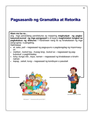 Pagsasanib ng Gramatika at Retorika
Alam mo ba na...
ang mga panandang pandiskurso ay maaaring maghudyat ng pagka-
kasunod-sunod ng mga pangyayari o di kaya’y maghimaton tungkol sa
pagkakabuo ng diskurso ? Karaniwan nang ito ay kinakatawan ng mga
pang-ugnay o pangatnig.
Halimbawa
• at, saka, pati – nagsasaad ng pagpupuno o pagdaragdag ng impormasy-
on
• maliban , bukod kay , huwag lang , bukod sa – nagsasaad ng pag-
bubukod o paghihiwalay
• tuloy, bunga nito , kaya, naman – nagsasaad ng kinalabasan o kinahi-
natnan
• kapag , sakali, kung – nagsasaad ng kondisyon o pasubali
12
 