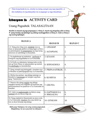 ACTIVITY CARD
Unang Pagsubok: TALASALITAAN
Alam kong handa ka na, simulan na nating suungin ang mga pagsubok at
dito mahahasa rin ang kakayahan mo sa pagsagot sa mga talasalitaan.
Mahusay! Natapos mo ang unang pagsubok.
Maglakbay na sa susunod na istasyon….
Istasyon 2:
Basahin at unawain ang mga pangungsap sa Hanay A. Ayusin ang pinagulong salita sa hanay
B upang matukoy ang kahulugan ng salitang nasalungguhitan sa Hanay A. Isulat sa Hanay C
ang wastong kahulugan.
3
HANAYA
HANAY B HANAY C
1-2. Nang araw ding iyon, iniluklok siya sa
trono at ipinarada palibot sa ilang lugar sa Paris
sa pamamagitan ng pangungutya ng mga taong
naroroon na nakibahagi sa kasiyahan
1.
2.
1. UPIANOP
2. ALTAPIANL
3. Sa paghahanap ng makakain , nasilayan ni
Gringoire ang kagandahan ni La Esmeralda.
3.3. KTAANI
4. Si Frollo ay nakatanaw lamang mula sa tuk-
tok ng Notre Dame at nakaramdam ng matind-
ing panibugho sa nasasaksihan.
4.4. SEPGAESOLS
5. Nang sumapit ang hatinggabi, sinundan niya
si Phoebus sa pakikipagtipan kay La Esmeralda.
5.5. PIKPAAAITIKGK
6. Hinila niya paitaas ang dalaga patungo sa
Katedral at tumatangis na isinigaw ang kata-
gang “Santuwaryo.”
6.6. KUMIYIA
7. Naroon sila upang sagipin ang dalaga
sapagkat narinig nila nagbaba ng kautusan ang
parliyamentaryo na paaalisin si La Esmeralda sa
katedral.
7.7. GIILTSA
8-9. Labis na pagkamangha ng dalawa nang
mabatid nila na sila ay mag-ina.
8.
9.
8. GAPTAKGULA
9. MMAALNA
10. Nang mabatid ni Quasimodo na nawa wala
si La Esmeralda, tinunton niya ang tuktok ng
tore at doon hinanap ang dalaga.
10.10. GTNIUON
 