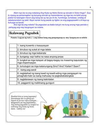 Alam niyo ba na ang nobelang Ang Kuba ng Notre Dame ay isinulat ni Victor Hugo? Gus-
to niyang sa pamamagitan ng kanyang isinulat ay maramdaman ng mga tao na kahit anong
pisikal na katangian meron ang isang tao ay tao pa rin ito, humihinga, tumatawa, umiibig at
nakakaramdam ng sakit. Kaya naman kung pwede ay tigilan na ang pagpapasakit o di kaya ay
huhusga sa kanila.
Ano nga ba ang nobela? Sa pagsubok sa ibaba tukuyin mo kung anong mga parirala o
pahayag ang may kaugnayan sa nobela.
Panuto: Lagyan ng tsek ( / ) ang kahon kung ang pangungusap ay may kaugnayan sa nobela
Ikalawang Pagsubok
4
1. isang kuwento o kasaysayan
2. binubuo ng sukat at mga talata
3. binubuo ng mga kabanata
4. bungang- isip/ katha na nasa anyong prosa
5. tungkol sa mga kaispan at bagay-bagay na maaaring kapulutan ng
mga impormasyon
6. tumutugon sa mga katanungang Sino? Ano? Kailan? Saan?
7. isang pag-aaral
8. naglalahad ng isang kawil ng kawili-wiling mga pangyayari na
pinaghabi-habi sa isang mahusay na pagkakabalangkas
9. naglalarawan ng iisang kakintalan
10. paggamit ng malikhaing guniguni
Binabati kita sa iyong tagumpay!
Humahanga ako sa galing mo.
Ngunit di pa tayo tapos kaibigan…
Ipagpatuloy pa ang paglalakbay.
Ang huling pagsubok ay tungkol sa
nobelang Ang Kuba ng Notre
dame. Lakbay na!
 