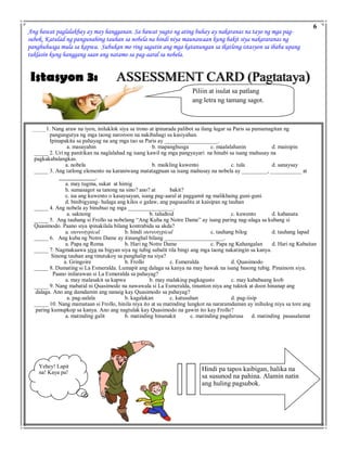 ASSESSMENT CARD (Pagtataya)Istasyon 3:
Ang bawat paglalakbay ay may hangganan. Sa bawat yugto ng ating buhay ay nakaranas na tayo ng mga pag-
subok. Katulad ng pangunahing tauhan sa nobela na hindi niya maunawaan kung bakit siya nakararanas ng
panghuhusga mula sa kapwa. Subukan mo ring sagutin ang mga katanungan sa ikatlong istasyon sa ibaba upang
tuklasin kung hanggang saan ang natamo sa pag-aaral sa nobela.
Piliin at isulat sa patlang
ang letra ng tamang sagot.
_____1. Nang araw na iyon, iniluklok siya sa trono at ipinarada palibot sa ilang lugar sa Paris sa pamamagitan ng
pangungutya ng mga taong naroroon na nakibahagi sa kasiyahan.
Ipinapakita sa pahayag na ang mga tao sa Paris ay ___________________.
a. masayahin b. mapanghusga c. maalalahanin d. mainipin
_____ 2. Uri ng panitikan na naglalahad ng isang kawil ng mga pangyayari na hinabi sa isang mahusay na
pagkakabalangkas.
a. nobela b. maikling kuwento c. tula d. sanaysay
_____ 3. Ang tatlong elemento na karaniwang matatagpuan sa isang mahusay na nobela ay _________, ___________ at
_____________.
a. may tugma, sukat at himig
b. sumasagot sa tanong na sino? ano? at bakit?
c. isa ang kuwento o kasaysayan, isang pag-aaral at paggamit ng malikhaing guni-guni
d. binibigyang- halaga ang kilos o galaw, ang pagsasalita at kaisipan ng tauhan
_____ 4. Ang nobela ay binubuo ng mga ________________.
a. saknong b. taludtod c. kuwento d. kabanata
_____ 5. Ang tauhang si Frollo sa nobelang “Ang Kuba ng Notre Dame” ay isang paring nag-alaga sa kubang si
Quasimodo. Paano siya ipinakilala bilang kontrabida sa akda?
a. stereotypical b. hindi stereotypical c. tauhang bilog d. tauhang lapad
_____ 6. Ang kuba ng Notre Dame ay itinanghal bilang _____________________.
a. Papa ng Roma b. Hari ng Notre Dame c. Papa ng Kahangalan d. Hari ng Kabaitan
_____ 7. Nagmakaawa siya na bigyan siya ng tubig subalit tila bingi ang mga taong nakatingin sa kanya.
Sinong tauhan ang tinutukoy sa panghalip na siya?
a. Gringoire b. Frollo c. Esmeralda d. Quasimodo
_____ 8. Dumating si La Esmeralda. Lumapit ang dalaga sa kanya na may hawak na isang basong tubig. Pinainom siya.
Paano inilarawan si La Esmeralda sa pahayag?
a. may malasakit sa kapwa b. may malaking pagkagusto c. may kababaang loob
_____ 9. Nang mabatid ni Quasimodo na nawawala si La Esmeralda, tinunton niya ang tuktok at doon hinanap ang
dalaga. Ano ang damdamin ang nanaig kay Quasimodo sa pahayag?
a. pag-aalala b. kagalakan c. katusuhan d. pag-iisip
_____ 10. Nang mamataan si Frollo, hinila niya ito at sa matinding lungkot na nararamdaman ay inihulog niya sa tore ang
paring kumupkop sa kanya. Ano ang nagtulak kay Quasimodo na gawin ito kay Frollo?
a. matinding galit b. matinding hinanakit c. matinding pagdurusa d. matinding pasasalamat
Hindi pa tapos kaibigan, halika na
sa susunod na pahina. Alamin natin
ang huling pagsubok.
6
Yehey! Lapit
na! Kaya pa!
 