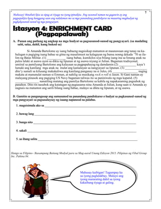 Mahusay! Binabati kita sa sipag at tiyaga na iyong ipinakita. Ang susunod naman na gagawin ay ang
pagpapakita kung hanggang saan ang nalalaman mo sa mga panandang pandiskurso na maaaring maghudyat ng
pagkakasunod-sunod ng mga pangyayari.
Istasyon 4: ENRICHMENT CARD
(Pagpapalawak)
A. Punan ang patlang ng angkop na mga hudyat sa pagsusunod-sunod ng pangyayari. (sa madaling
sabi, saka, dahil, kung bukod sa)
Si Amanda Bartolome ay isang babaeng nagsisikap matunton at maunawaan ang tunay na ka-
hulugan n pagiging isang babae sa gitna ng masalimuot na kalagayan ng bansa nonng dekada ’70 sa ila-
lim ng Batas Militar. (1) ____________ isang babae, kumikilos siya bilang isang ina sa limang anak na
pulos lalaki at asawa ayon sa dikta ng lipunan at ng asawa niyang si Julian. Bagaman tradisyonal,
umiiral sa pamilyang Bartolome ang kalayaan sa pagpapahayag ng damdamin (2) ___________ kaya’t
lumaki ang kanilang mga anak na mulat ang kamalayan sa nangyayari sa lipunan. (3) ______________
dito’y sumali sa kilusang makakaliwa ang kanilang panganay na si Jules, (4) ________________ naging
makata at manunulat naman si Emman, at nahilig sa musikang rock n roll si Jason. Si Gani naman ay
malayang pinasok ang pagiging US Navy bagaman taliwas ito sa paniniwala ng mga kapatid. (5)
_______________ nanatiling matatag ang pamilya Bartolome sa kabila ng napakaraming pagsubok ng
panahon. Dito rin nasubok ang katatagan ng pagsasama nina Amanda at Julian, kung saan si Amanda ay
nagnais na matunton ang sarili bilang isang babae, malayo sa dikta ng lipunan, at ng asawa.
B. Gamitin sa pangungusap ang sumusunod na panandang pandiskurso o hudyat sa pagkasunod-sunod ng
mga pangyayari sa pagsasalaysay ng isaang napanood na palabas.
1. magsisimula ako sa __________________________________________________________
2. huwag lang ________________________________________________________________
3. bunga nito _________________________________________________________________
4. sakali _____________________________________________________________________
5. sa ibang salita _______________________________________________________________
7
Mahusay kaibigan! Tagumpay ka
sa iyong paglalakbay. Malayo ang
iyong mararating dahil sa iyong
kakaibang tiyaga at galing.
Hango sa Filipino– Ikasampung Baitang Modyul para sa Mag-aaral Unang Edisyon 2015. Pilipinas ng Vibal Group
Inc. Pahina 84.
 