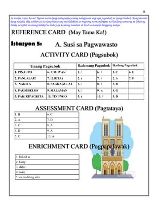 Sa wakas, tapos ka na! Tignan natin kung matagumpay mong nalagpasan ang mga pagsubok na iyong tinahak. Kung marami
kang nakuha, ibig sabihin ay isa kang huwarang manlalakbay at magiting na mandirigma na handang sumuong sa laban ng
buhay na kahit anumang balakid sa buhay ay handang lumaban at hindi sumusuko hanggang wakas.
REFERENCE CARD (May Tama Ka!)
A. Susi sa PagwawastoIstasyon 5:
Unang Pagsubok Ikatlong PagsubokIkalawang Pagsubok
1. PINAUPO 6. UMIIYAK 1. / 6. / 1. C 6. E
2. PANLALAIT 7. ILIGTAS 2. x 7. / 2. A 7. F
3. NAKITA 8. PAGKAGULAT 3. / 8. / 3. B
4. PAGSESELOS 9. MALAMAN 4. / 9. x 4. G
5. PAKIKIPAGKITA 10. TINUNGO 5. x 10. / 5. D
8
ACTIVITY CARD (Pagsubok)
ENRICHMENT CARD (Pagpapalawak)
1. B 6. C
2. A 7. D
3. C 8. A
4. D 9. A
5. C 10. A
ASSESSMENT CARD (Pagtataya)
1. bukod sa
2. kung
3. dahil
4. saka
5. sa madaling sabi
 
