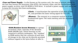 •Case and Power Supply – is also known as the system unit, the case or system cabinet is
the box that houses the processor chip (CPU), the memory chips, and the motherboard with
power supply, as drive, and CD-ROM or DVD drive. It include a power supply unit and a fan
to keep the circuitry free from overheating.
MAIN CIRCUIT
BOARD
•Clock – it synchronizes the operation of all parts of the
PC, and provides the basic timing signal for the CPU.
•Memory – The memory in a computer system is of two
fundamental types: The main memory and the secondary
memory.
Memory cards
•RAM-(Random Access Memory) is a group
of memory chips, typically of the dynamic
RAM (DRAM) type, which function as the
computer's primary workspace. The "random"
in RAM means that the contents of each byte
of storage in the chip can be directly accessed
without regard to the bytes before or after it.mcbangi
 