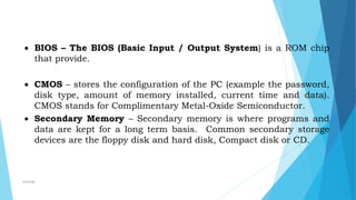 BIOS – The BIOS (Basic Input / Output System) is a ROM chip
that provide.
 CMOS – stores the configuration of the PC (example the password,
disk type, amount of memory installed, current time and data).
CMOS stands for Complimentary Metal-Oxide Semiconductor.
 Secondary Memory – Secondary memory is where programs and
data are kept for a long term basis. Common secondary storage
devices are the floppy disk and hard disk, Compact disk or CD.
mcbangi
 