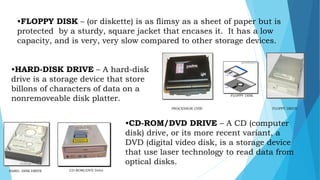 HARD- DISK DRIVE CD-ROM/DVD Drive
FLOPPY DRIVEPROCESSOR CHIP
FLOPPY DISK
•FLOPPY DISK – (or diskette) is as flimsy as a sheet of paper but is
protected by a sturdy, square jacket that encases it. It has a low
capacity, and is very, very slow compared to other storage devices.
•HARD-DISK DRIVE – A hard-disk
drive is a storage device that store
billons of characters of data on a
nonremoveable disk platter.
•CD-ROM/DVD DRIVE – A CD (computer
disk) drive, or its more recent variant, a
DVD (digital video disk, is a storage device
that use laser technology to read data from
optical disks.mcbangi
 
