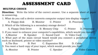 MULTIPLE CHOICE
Direction: Write the letter of the correct answer. Use a separate sheet of paper
in answering.
1. What do you call a device converts computer output into display images?
A. Floppy disk B. Monitor C. Printer D. Processor
2. Which of the following is a secondary storage device?
A. Floppy Disk Drive B. Memory Chip C. Printer D. Processor
3. If you want to enhance your computer’s capabilities, which would you install?
A.Monitor B. Speaker C. Sound Card D. Video Card
4. What part of the main circuit board would you connect a peripheral device
such as keyboard, printer or video monitor?
A.The Bus B. Port C. Expansion Slot D. Cable
5. You want a hard copy of your input, which would provide you this?
A. Monitor B. Printer C. Speaker D. Video Camera
ASSESSMENT CARD
mcbangi
 