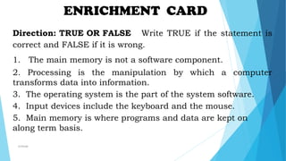 ENRICHMENT CARD
Direction: TRUE OR FALSE Write TRUE if the statement is
correct and FALSE if it is wrong.
1. The main memory is not a software component.
2. Processing is the manipulation by which a computer
transforms data into information.
3. The operating system is the part of the system software.
4. Input devices include the keyboard and the mouse.
5. Main memory is where programs and data are kept on
along term basis.
mcbangi
 