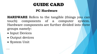 GUIDE CARD
PC Hardware
HARDWARE Refers to the tangible (things you can
touch) components of a computer system.
Hardware components are further divided into three
groups namely:
 Input Devices
 Output devices
 System Unit
mcbangi
 