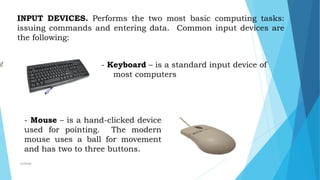 INPUT DEVICES. Performs the two most basic computing tasks:
issuing commands and entering data. Common input devices are
the following:
- Keyboard – is a standard input device of
most computers
- Mouse – is a hand-clicked device
used for pointing. The modern
mouse uses a ball for movement
and has two to three buttons.
mcbangi
 
