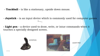 JOYSTICK
LIGHT PEN
- Trackball – is like a stationary, upside down mouse.
- Joystick – is an input device which is commonly used for computer games
- Light pen – a device used to draw, write, or issue commands when it
touches a specially designed screen.
mcbangi
 