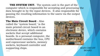 MAIN CIRCUIT
BOARD
THE SYSTEM UNIT. The system unit is the part of the
computer which is responsible for accepting and processing the
data brought in by the input devices. It also responsible for
passing the resulting information to the users via the output
devices.
The Main Circuit Board - Also
called the "system board," is the
main printed circuit board in an
electronic device, which contains
sockets that accept additional
boards. In a personal computer, the
motherboard contains the bus, CPU
and coprocessor sockets, memory
sockets, keyboard controller and
supporting chips.
mcbangi
 