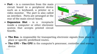  Port – is a connection from the main
circuit board to a peripheral device
such as a keyboard, a printer or a
video monitor. The port is also called
an interface. Ports are arranged at the
rear of the main circuit board.
 Expansion Slot – is a receptacle
inside a computer or other electronic
system that accepts printed circuit
boards.
 The Bus. is responsible for transporting electronic signals from place to
place or specific predefined routes.
 The CPU – The CPU is the computer’s processor, controller and storage
device
mcbangi
 