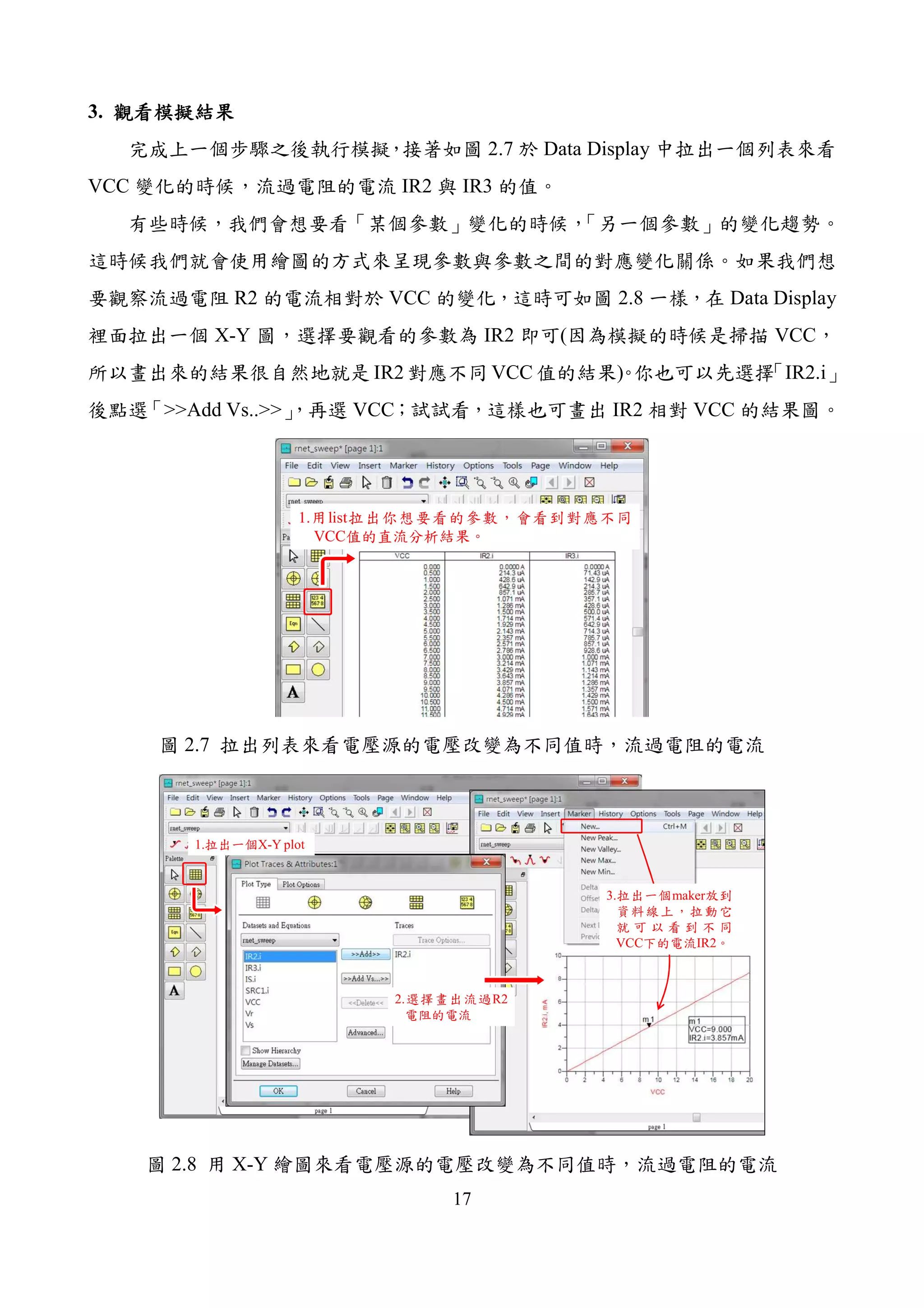 17
3. 觀看模擬結果觀看模擬結果觀看模擬結果觀看模擬結果
完成上一個步驟之後執行模擬，接著如圖 2.7 於 Data Display 中拉出一個列表來看
VCC 變化的時候，流過電阻的電流 IR2 與 IR3 的值。
有些時候，我們會想要看「某個參數」變化的時候，「另一個參數」的變化趨勢。
這時候我們就會使用繪圖的方式來呈現參數與參數之間的對應變化關係。如果我們想
要觀察流過電阻 R2 的電流相對於 VCC 的變化，這時可如圖 2.8 一樣，在 Data Display
裡面拉出一個 X-Y 圖，選擇要觀看的參數為 IR2 即可(因為模擬的時候是掃描 VCC，
所以畫出來的結果很自然地就是 IR2 對應不同 VCC 值的結果)。你也可以先選擇「IR2.i」
後點選「>>Add Vs..>>」，再選 VCC；試試看，這樣也可畫出 IR2 相對 VCC 的結果圖。
1.用list拉出你想要看的參數，會看到對應不同
VCC值的直流分析結果。
圖 2.7 拉出列表來看電壓源的電壓改變為不同值時，流過電阻的電流
1.拉出一個X-Y plot
2.選擇畫出流過R2
電阻的電流
3.拉出一個maker放到
資料線上，拉動它
就 可 以 看 到 不 同
VCC下的電流IR2。
圖 2.8 用 X-Y 繪圖來看電壓源的電壓改變為不同值時，流過電阻的電流
 