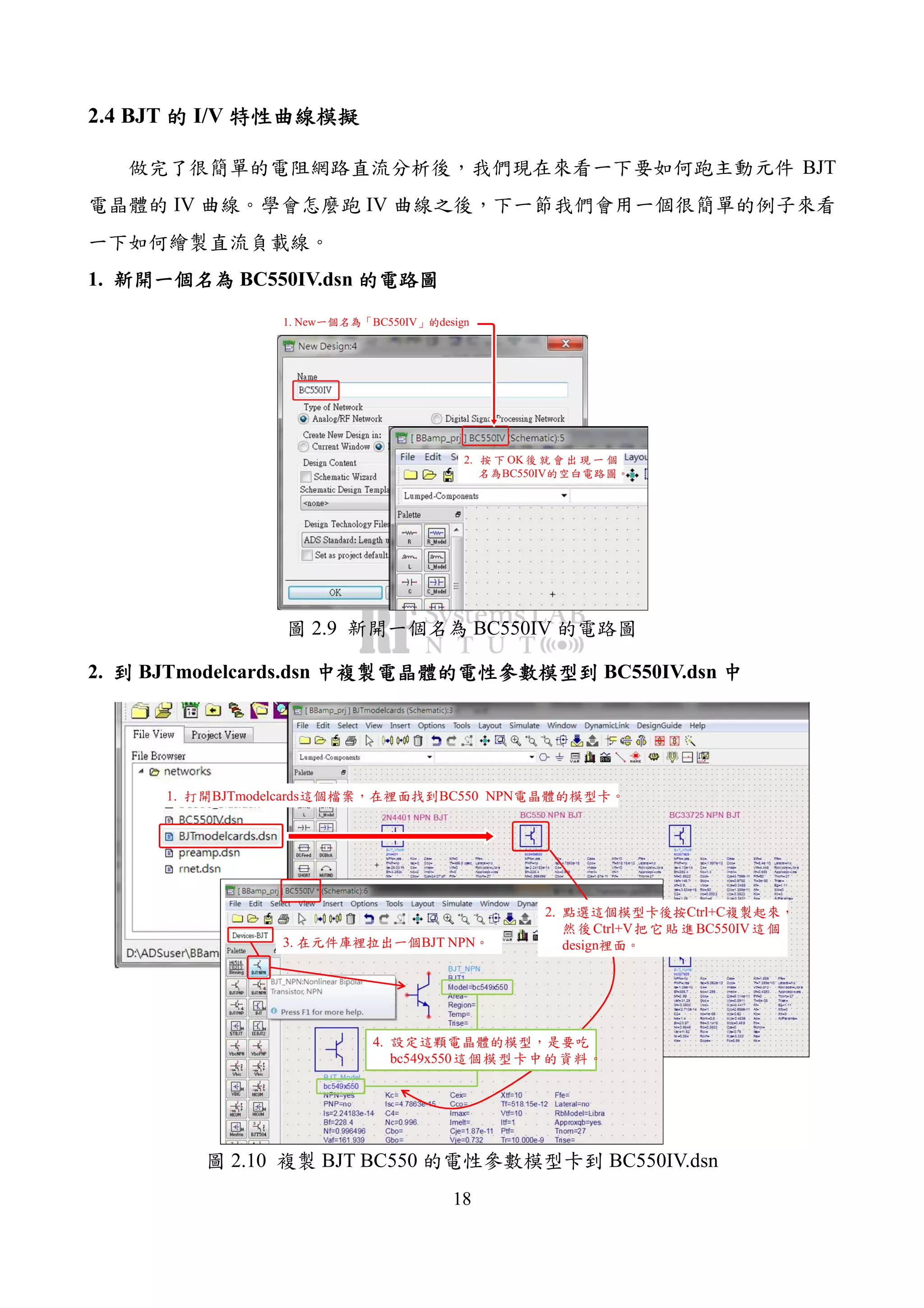 18
2.4 BJT 的的的的 I/V 特性曲線模擬特性曲線模擬特性曲線模擬特性曲線模擬
做完了很簡單的電阻網路直流分析後，我們現在來看一下要如何跑主動元件 BJT
電晶體的 IV 曲線。學會怎麼跑 IV 曲線之後，下一節我們會用一個很簡單的例子來看
一下如何繪製直流負載線。
1. 新開一個名為新開一個名為新開一個名為新開一個名為 BC550IV.dsn 的電路圖的電路圖的電路圖的電路圖
1. New一個名為「BC550IV」的design
2. 按 下 OK 後 就 會 出 現 一 個
名為BC550IV的空白電路圖。
圖 2.9 新開一個名為 BC550IV 的電路圖
2. 到到到到 BJTmodelcards.dsn 中複製電晶體的電性參數模型到中複製電晶體的電性參數模型到中複製電晶體的電性參數模型到中複製電晶體的電性參數模型到 BC550IV.dsn 中中中中
1. 打開BJTmodelcards這個檔案，在裡面找到BC550 NPN電晶體的模型卡。
2. 點選這個模型卡後按Ctrl+C複製起來，
然後Ctrl+V把它貼進BC550IV這個
design裡面。3. 在元件庫裡拉出一個BJT NPN。
4. 設定這顆電晶體的模型，是要吃
bc549x550這個模型卡中的資料。
圖 2.10 複製 BJT BC550 的電性參數模型卡到 BC550IV.dsn
 