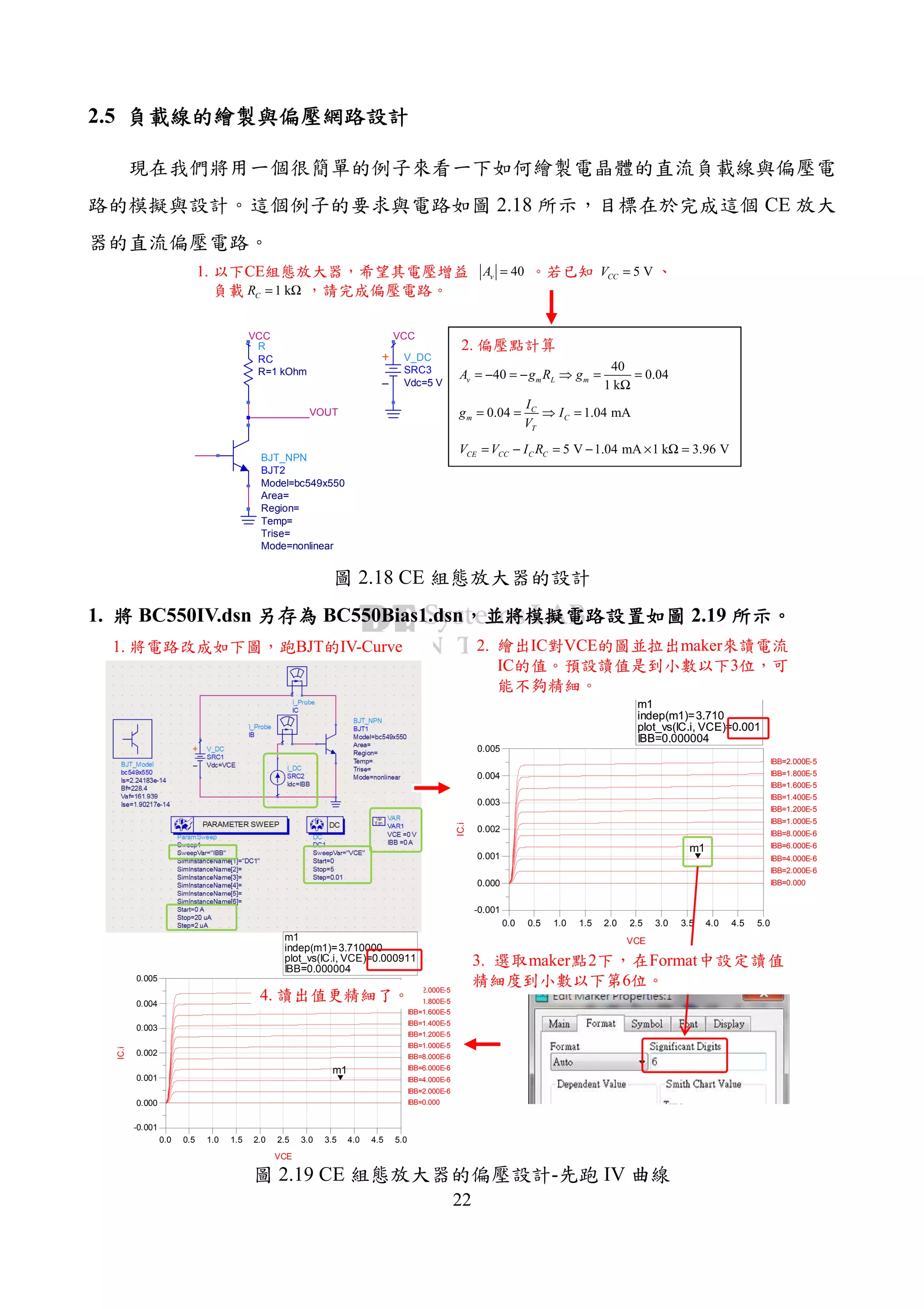 22
2.5 負載線的繪製與偏壓網路設計負載線的繪製與偏壓網路設計負載線的繪製與偏壓網路設計負載線的繪製與偏壓網路設計
現在我們將用一個很簡單的例子來看一下如何繪製電晶體的直流負載線與偏壓電
路的模擬與設計。這個例子的要求與電路如圖 2.18 所示，目標在於完成這個 CE 放大
器的直流偏壓電路。
1. 以下CE組態放大器，希望其電壓增益 。若已知 、
負載 ，請完成偏壓電路。
VOUT
VCC
V_DC
SRC3
Vdc=5 V
VCC
R
RC
R=1 kOhm
BJT_NPN
BJT2
Mode=nonlinear
Trise=
Temp=
Region=
Area=
Model=bc549x550
5 VCCV =
1 kCR = Ω
40vA =
40
40 0.04
1 k
v m L mA g R g= − = − ⇒ = =
Ω
0.04 1.04 mAC
m C
T
I
g I
V
= = ⇒ =
5 V 1.04 mA 1 k 3.96 VCE CC C CV V I R= − = − × Ω =
2. 偏壓點計算
圖 2.18 CE 組態放大器的設計
1. 將將將將 BC550IV.dsn 另存另存另存另存為為為為 BC550Bias1.dsn，，，，並將模擬電路設置如圖並將模擬電路設置如圖並將模擬電路設置如圖並將模擬電路設置如圖 2.19 所示所示所示所示。。。。
m1
indep(m1)=
plot_vs(IC.i, VCE)=0.001
IBB=0.000004
3.710
0.5 1.0 1.5 2.0 2.5 3.0 3.5 4.0 4.50.0 5.0
0.000
0.001
0.002
0.003
0.004
-0.001
0.005
IBB=0.000
IBB=2.000E-6
IBB=4.000E-6
IBB=6.000E-6
IBB=8.000E-6
IBB=1.000E-5
IBB=1.200E-5
IBB=1.400E-5
IBB=1.600E-5
IBB=1.800E-5
IBB=2.000E-5
VCE
IC.i
m1
m1
indep(m1)=
plot_vs(IC.i, VCE)=0.001
IBB=0.000004
3.710
0.5 1.0 1.5 2.0 2.5 3.0 3.5 4.0 4.50.0 5.0
0.000
0.001
0.002
0.003
0.004
-0.001
0.005
IBB=0.000
IBB=2.000E-6
IBB=4.000E-6
IBB=6.000E-6
IBB=8.000E-6
IBB=1.000E-5
IBB=1.200E-5
IBB=1.400E-5
IBB=1.600E-5
IBB=1.800E-5
IBB=2.000E-5
VCE
IC.i
m1
m1
indep(m1)=
plot_vs(IC.i, VCE)=0.000911
IBB=0.000004
3.710000
1. 將電路改成如下圖，跑BJT的IV-Curve 2. 繪出IC對VCE的圖並拉出maker來讀電流
IC的值。預設讀值是到小數以下3位，可
能不夠精細。
3. 選取maker點2下，在Format中設定讀值
精細度到小數以下第6位。
4. 讀出值更精細了。
圖 2.19 CE 組態放大器的偏壓設計-先跑 IV 曲線
 