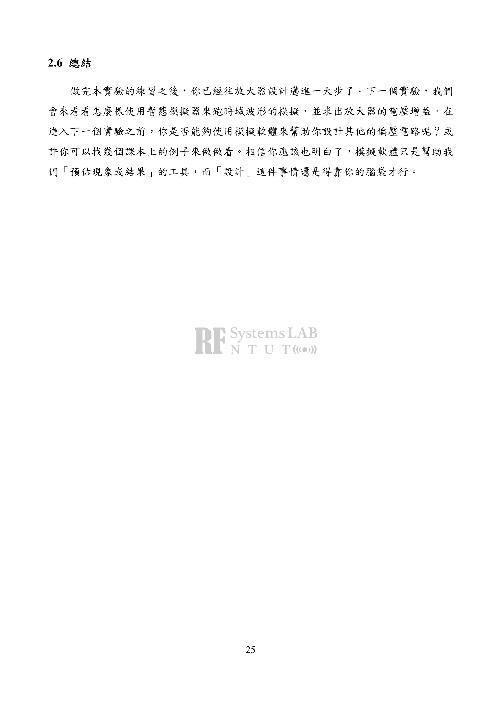 25
2.6 總結總結總結總結
做完本實驗的練習之後，你已經往放大器設計邁進一大步了。下一個實驗，我們
會來看看怎麼樣使用暫態模擬器來跑時域波形的模擬，並求出放大器的電壓增益。在
進入下一個實驗之前，你是否能夠使用模擬軟體來幫助你設計其他的偏壓電路呢？或
許你可以找幾個課本上的例子來做做看。相信你應該也明白了，模擬軟體只是幫助我
們「預估現象或結果」的工具，而「設計」這件事情還是得靠你的腦袋才行。
 