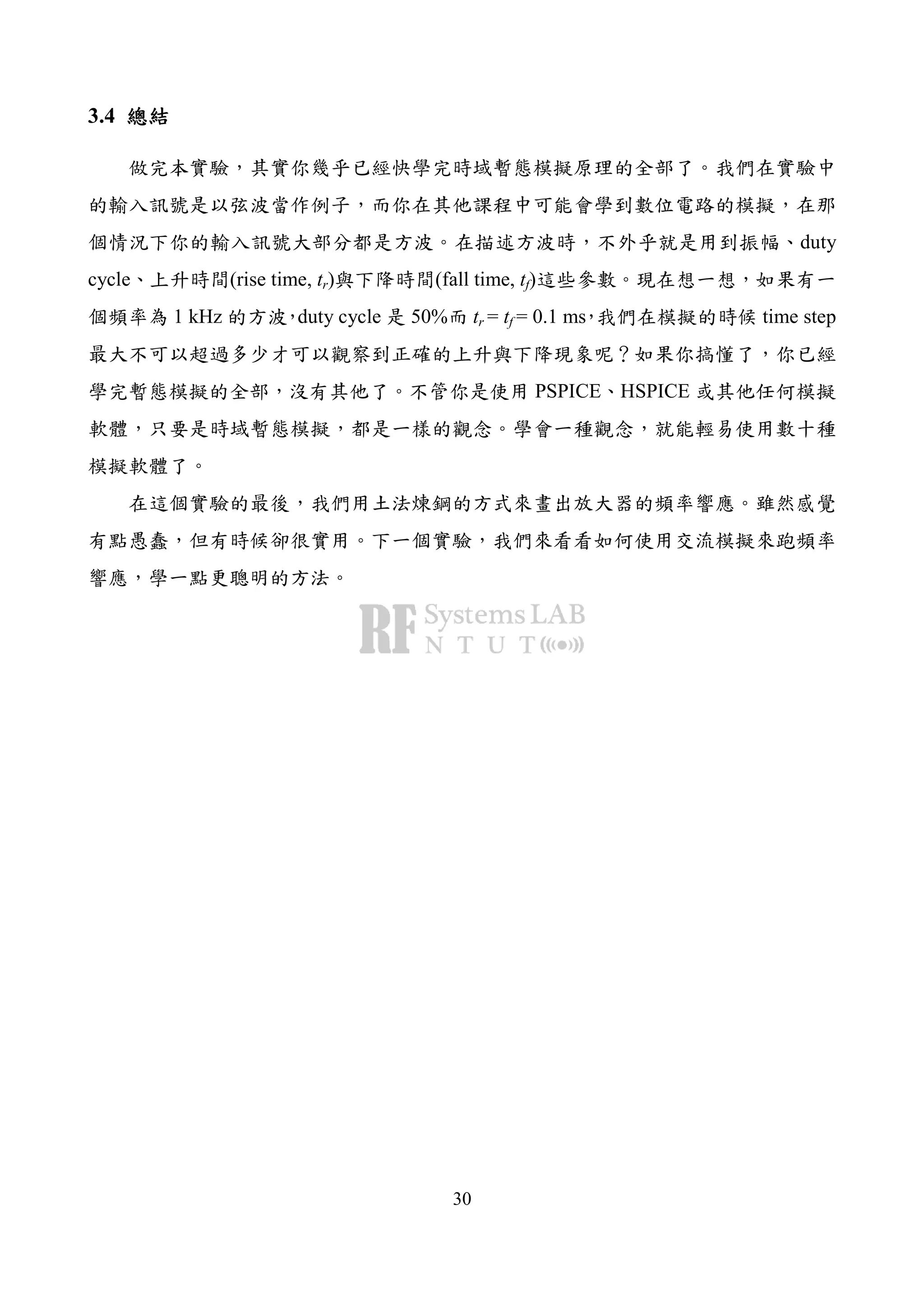 30
3.4 總結總結總結總結
做完本實驗，其實你幾乎已經快學完時域暫態模擬原理的全部了。我們在實驗中
的輸入訊號是以弦波當作例子，而你在其他課程中可能會學到數位電路的模擬，在那
個情況下你的輸入訊號大部分都是方波。在描述方波時，不外乎就是用到振幅、duty
cycle、上升時間(rise time, tr)與下降時間(fall time, tf)這些參數。現在想一想，如果有一
個頻率為 1 kHz 的方波，duty cycle 是 50%而 tr = tf = 0.1 ms，我們在模擬的時候 time step
最大不可以超過多少才可以觀察到正確的上升與下降現象呢？如果你搞懂了，你已經
學完暫態模擬的全部，沒有其他了。不管你是使用 PSPICE、HSPICE 或其他任何模擬
軟體，只要是時域暫態模擬，都是一樣的觀念。學會一種觀念，就能輕易使用數十種
模擬軟體了。
在這個實驗的最後，我們用土法煉鋼的方式來畫出放大器的頻率響應。雖然感覺
有點愚蠢，但有時候卻很實用。下一個實驗，我們來看看如何使用交流模擬來跑頻率
響應，學一點更聰明的方法。
 