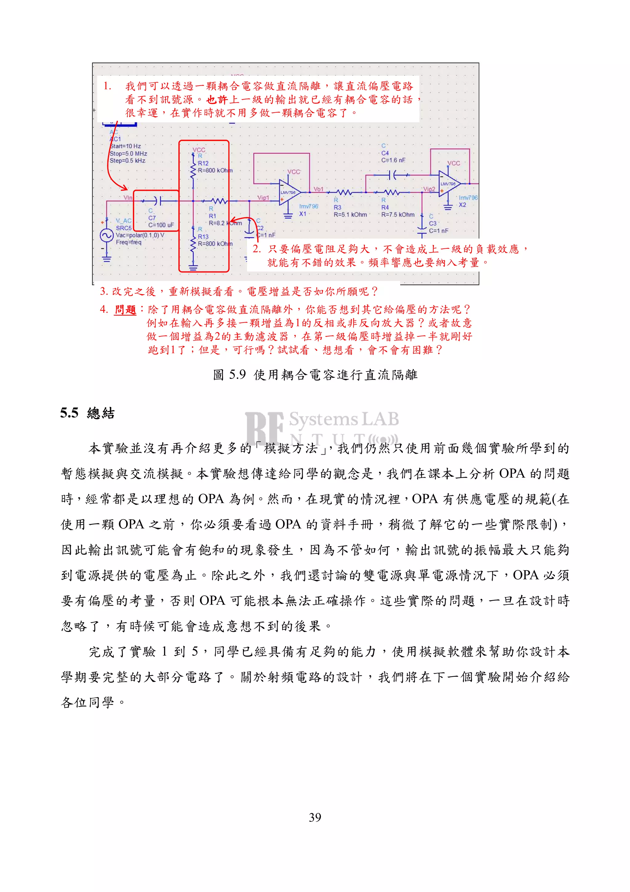 39
1. 我們可以透過一顆耦合電容做直流隔離，讓直流偏壓電路
看不到訊號源。也許也許也許也許上一級的輸出就已經有耦合電容的話，
很幸運，在實作時就不用多做一顆耦合電容了。
2. 只要偏壓電阻足夠大，不會造成上一級的負載效應，
就能有不錯的效果。頻率響應也要納入考量。
3. 改完之後，重新模擬看看。電壓增益是否如你所願呢？
4. 問題問題問題問題：除了用耦合電容做直流隔離外，你能否想到其它給偏壓的方法呢？
例如在輸入再多接一顆增益為1的反相或非反向放大器？或者故意
做一個增益為2的主動濾波器，在第一級偏壓時增益掉一半就剛好
跑到1了；但是，可行嗎？試試看、想想看，會不會有困難？
圖 5.9 使用耦合電容進行直流隔離
5.5 總結總結總結總結
本實驗並沒有再介紹更多的「模擬方法」，我們仍然只使用前面幾個實驗所學到的
暫態模擬與交流模擬。本實驗想傳達給同學的觀念是，我們在課本上分析 OPA 的問題
時，經常都是以理想的 OPA 為例。然而，在現實的情況裡，OPA 有供應電壓的規範(在
使用一顆 OPA 之前，你必須要看過 OPA 的資料手冊，稍微了解它的一些實際限制)，
因此輸出訊號可能會有飽和的現象發生，因為不管如何，輸出訊號的振幅最大只能夠
到電源提供的電壓為止。除此之外，我們還討論的雙電源與單電源情況下，OPA 必須
要有偏壓的考量，否則 OPA 可能根本無法正確操作。這些實際的問題，一旦在設計時
忽略了，有時候可能會造成意想不到的後果。
完成了實驗 1 到 5，同學已經具備有足夠的能力，使用模擬軟體來幫助你設計本
學期要完整的大部分電路了。關於射頻電路的設計，我們將在下一個實驗開始介紹給
各位同學。
 