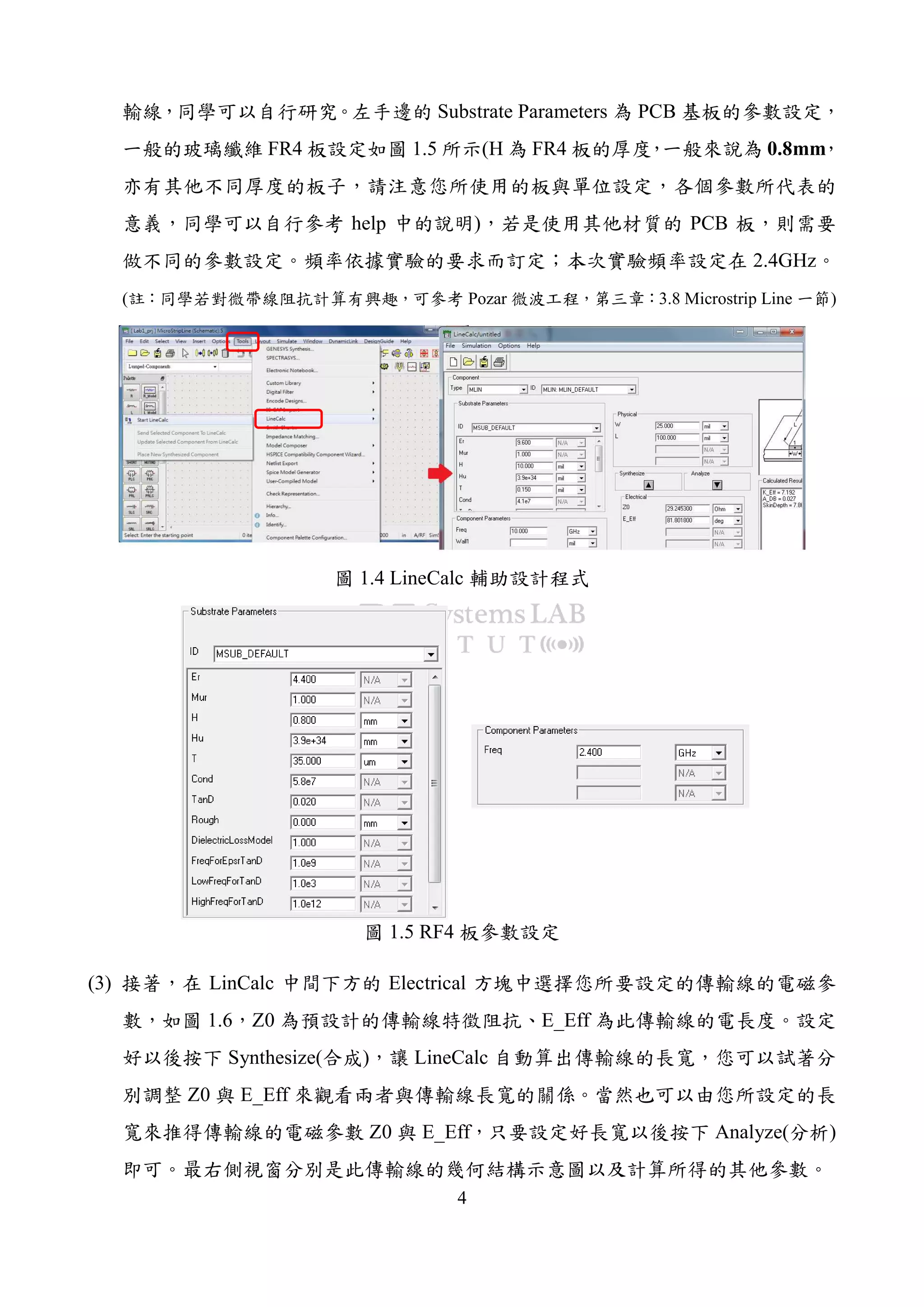 4
輸線，同學可以自行研究。左手邊的 Substrate Parameters 為 PCB 基板的參數設定，
一般的玻璃纖維 FR4 板設定如圖 1.5 所示(H 為 FR4 板的厚度，一般來說為 0.8mm，
亦有其他不同厚度的板子，請注意您所使用的板與單位設定，各個參數所代表的
意義，同學可以自行參考 help 中的說明)，若是使用其他材質的 PCB 板，則需要
做不同的參數設定。頻率依據實驗的要求而訂定；本次實驗頻率設定在 2.4GHz。
(註：同學若對微帶線阻抗計算有興趣，可參考 Pozar 微波工程，第三章：3.8 Microstrip Line 一節)
圖 1.4 LineCalc 輔助設計程式
圖 1.5 RF4 板參數設定
(3) 接著，在 LinCalc 中間下方的 Electrical 方塊中選擇您所要設定的傳輸線的電磁參
數，如圖 1.6，Z0 為預設計的傳輸線特徵阻抗、E_Eff 為此傳輸線的電長度。設定
好以後按下 Synthesize(合成)，讓 LineCalc 自動算出傳輸線的長寬，您可以試著分
別調整 Z0 與 E_Eff 來觀看兩者與傳輸線長寬的關係。當然也可以由您所設定的長
寬來推得傳輸線的電磁參數 Z0 與 E_Eff，只要設定好長寬以後按下 Analyze(分析)
即可。最右側視窗分別是此傳輸線的幾何結構示意圖以及計算所得的其他參數。
 