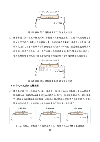 11
l
75LR = Ω
0 50Z = Ω
inZ
inΓ
8, 4, 2, 3 4,λ λ λ λ λ=l
圖 1.19 模擬 50 傳輸線接上 75 負載的情況
(3) 請參考圖 1.20，模擬一條 Z0=75 傳輸線，其右端接上 50 負載。試模擬線長不
同的情況下的 Zin 與 Γin。對於模擬結果，你有發現在 2.4 GHz 頻率下，線長不一樣
時的 Zin 與 Γin 都不一樣嗎？你有發現當線長 2λ 與λ 的結果，與其他線長的結果又
特別不一樣嗎？想想看，為什麼？最後，你應該發現 Zin 與 Γin 隨著頻率升高時，
會有週期性變化的現象，想想看為什麼他們隨著頻率會有週期性變化的性質？
l
50LR = Ω
0 75Z = Ω
inZ
inΓ
8, 4, 2, 3 4,λ λ λ λ λ=l
圖 1.20 模擬 75 傳輸線接上 50 負載的情況
1.6 四分之一四分之一四分之一四分之一波長阻抗轉換器波長阻抗轉換器波長阻抗轉換器波長阻抗轉換器
(1) 請您參考圖 1.21，模擬在 2.4 GHz 頻率下一條 50 的 4λ 傳輸線，當他的終端是
開路(Open)、短路(Short)及負載(Load)時的 Zin 與 Γin。你有觀察到在 2.4 GHz 頻率
下，終端開路被傳輸線轉成短路，而短路被轉成開路的現象嗎？你有發現 Zin 與 Γin
隨著頻率升高時，會有週期性變化的現象嗎？想想看，為什麼？
4, 90λ θ= =l
LR = ∞
0 50Z = Ω
inZ
inΓ
4, 90λ θ= =l
0LR = Ω
0 50Z = Ω
inZ
inΓ
4, 90λ θ= =l
50LR = Ω
0 50Z = Ω
inZ
inΓ
終端開路線終端開路線終端開路線終端開路線 終端短路終端短路終端短路終端短路線線線線 終端負載終端負載終端負載終端負載線線線線
圖 1.21 模擬 4λ 傳輸線，終端分別為開路、短路與接上 50 負載的情況
 