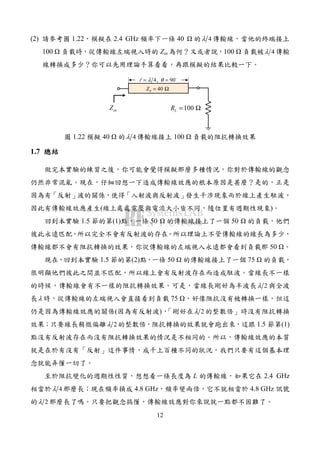 12
(2) 請參考圖 1.22，模擬在 2.4 GHz 頻率下一條 40 的 4λ 傳輸線，當他的終端接上
100 負載時，從傳輸線左端視入時的 Zin 為何？又或者說，100 負載被 4λ 傳輸
線轉換成多少？你可以先用理論手算看看，再跟模擬的結果比較一下。
4, 90λ θ= =l
100LR = Ω
0 40Z = Ω
inZ
圖 1.22 模擬 40 的 4λ 傳輸線接上 100 負載的阻抗轉換效果
1.7 總結總結總結總結
做完本實驗的練習之後，你可能會覺得模擬那麼多種情況，你對於傳輸線的觀念
仍然非常混亂。現在，仔細回想一下造成傳輸線效應的根本原因是甚麼？是的，正是
因為有「反射」波的關係，使得「入射波與反射波」發生干涉現象而於線上產生駐波，
因此有傳輸線效應產生(線上處處電壓與電流大小皆不同，隨位置有週期性現象)。
回到本實驗 1.5 節的第(1)點，一條 50 的傳輸線接上了一個 50 的負載，他們
彼此永遠匹配，所以完全不會有反射波的存在。所以理論上不管傳輸線的線長為多少，
傳輸線都不會有阻抗轉換的效果，你從傳輸線的左端視入永遠都會看到負載那 50 。
現在，回到本實驗 1.5 節的第(2)點，一條 50 的傳輸線接上了一個 75 的負載，
很明顯他們彼此之間並不匹配，所以線上會有反射波存在而造成駐波。當線長不一樣
的時候，傳輸線會有不一樣的阻抗轉換效果。可是，當線長剛好為半波長 2λ 與全波
長λ 時，從傳輸線的左端視入會直接看到負載 75 ，好像阻抗沒有被轉換一樣，但這
仍是因為傳輸線效應的關係(因為有反射波)，「剛好在 2λ 的整數倍」時沒有阻抗轉換
效果；只要線長稍微偏離 2λ 的整數倍，阻抗轉換的效果就會跑出來，這跟 1.5 節第(1)
點沒有反射波存在而沒有阻抗轉換效果的情況是不相同的。所以，傳輸線效應的本質
就是在於有沒有「反射」這件事情，成千上百種不同的狀況，我們只要有這個基本理
念就能弄懂一切了。
至於阻抗變化的週期性性質，想想看一條長度為 L 的傳輸線，如果它在 2.4 GHz
相當於 4λ 那麼長；現在頻率換成 4.8 GHz，頻率變兩倍，它不就相當於 4.8 GHz 訊號
的 2λ 那麼長了嗎。只要把觀念搞懂，傳輸線效應對你來說就一點都不困難了。
 
