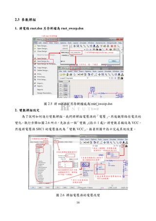 16
2.3 參數掃描參數掃描參數掃描參數掃描
1. 將將將將電路電路電路電路 rnet.dsn 另存新檔為另存新檔為另存新檔為另存新檔為 rnet_sweep.dsn
1.將 rnet 另存新檔
2.另存新檔的檔名設為 rnet_sweep
3.另存完，看一下檔名
圖 2.5 將 rnet.dsn 另存新檔成為 rnet_sweep.dsn
2. 變數掃描設定變數掃描設定變數掃描設定變數掃描設定
為了說明如何進行變數掃描，我們將掃描電壓源的「電壓」，然後觀察路徑電流的
變化。執行步驟如圖 2.6 所示，先拉出一個「變數」(指示 1 處)，將變數名稱設為 VCC。
然後將電壓源 SRC1 的電壓值改為「變數 VCC」，接著照圖中指示完成其他設置。
1.拉出一個變數，將變數名稱
設為VCC，其值設定為1.0 V
2. 直 流 電 壓 源 的 電 壓 值 改 成
VCC這個變數。
3.在直流模擬器上按兩下
進入模擬的設定選單。
4.設定要掃的變數為VCC
5.設定要讓VCC從0 V開
始掃描到20 V，每間隔
0.5 V跑一次模擬。
6.模擬設定值的顯示
7.有 打 勾的 選 項會
出現在這裡
圖 2.6 掃描電壓源的電壓改變
 