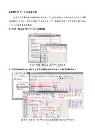 18
2.4 BJT 的的的的 I/V 特性曲線模擬特性曲線模擬特性曲線模擬特性曲線模擬
做完了很簡單的電阻網路直流分析後，我們現在來看一下要如何跑主動元件 BJT
電晶體的 IV 曲線。學會怎麼跑 IV 曲線之後，下一節我們會用一個很簡單的例子來看
一下如何繪製直流負載線。
1. 新開一個名為新開一個名為新開一個名為新開一個名為 BC550IV.dsn 的電路圖的電路圖的電路圖的電路圖
1. New一個名為「BC550IV」的design
2. 按 下 OK 後 就 會 出 現 一 個
名為BC550IV的空白電路圖。
圖 2.9 新開一個名為 BC550IV 的電路圖
2. 到到到到 BJTmodelcards.dsn 中複製電晶體的電性參數模型到中複製電晶體的電性參數模型到中複製電晶體的電性參數模型到中複製電晶體的電性參數模型到 BC550IV.dsn 中中中中
1. 打開BJTmodelcards這個檔案，在裡面找到BC550 NPN電晶體的模型卡。
2. 點選這個模型卡後按Ctrl+C複製起來，
然後Ctrl+V把它貼進BC550IV這個
design裡面。3. 在元件庫裡拉出一個BJT NPN。
4. 設定這顆電晶體的模型，是要吃
bc549x550這個模型卡中的資料。
圖 2.10 複製 BJT BC550 的電性參數模型卡到 BC550IV.dsn
 