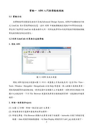 2
實驗一實驗一實驗一實驗一 ADS 入門與傳輸線模擬入門與傳輸線模擬入門與傳輸線模擬入門與傳輸線模擬
1.1 實驗目的實驗目的實驗目的實驗目的
本實驗使用安捷倫先進設計系統(Advanced Design System, ADS)中的輔助設計程
式 LineCalc 來計算微帶線的長寬，並於 ADS 中模擬傳輸線在電路中所帶來的效應。
學生除了能學習 LineCalc 的基本操作之外，同時也能學得如何使用散射參數模擬與觀
察反射係數及阻抗的變化。
1.2 利用利用利用利用 LineCalc 計算與合成微帶線計算與合成微帶線計算與合成微帶線計算與合成微帶線
1. 開啟開啟開啟開啟 ADS
圖 1.1 ADS 系統主視窗
開啟 ADS 後系統主視窗如圖 1.1 所示。視窗最上方為功能表列，包含 File、View、
Tools、Window、DesignKit、DesignGuide 以及 Help 等選項。第二排圖示為開啟專案、
開啟電路圖等快速啟動功能，將滑鼠置於各個圖示上方後稍停，ADS 將會自動提示該
圖示之功能說明。下方 File Browser 視窗則為專案目錄與檔案管理，功能類似於檔案
總管。
2. 新增一個專案新增一個專案新增一個專案新增一個專案(Project)
(1) 如圖 1.2 步驟，新增一個名為 Lab1 之專案。
(2) 新增專案時可選擇所要使用的單位標準。
(3) 新增完畢後，File Browser 將顯示此專案目錄下的檔案，/networks 目錄下將儲存電
路圖，/data 則儲存模擬數據檔，而 Data Display 將儲存於 Lab1_prj 的根目錄下。
 
