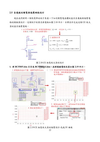 22
2.5 負載線的繪製與偏壓網路設計負載線的繪製與偏壓網路設計負載線的繪製與偏壓網路設計負載線的繪製與偏壓網路設計
現在我們將用一個很簡單的例子來看一下如何繪製電晶體的直流負載線與偏壓電
路的模擬與設計。這個例子的要求與電路如圖 2.18 所示，目標在於完成這個 CE 放大
器的直流偏壓電路。
1. 以下CE組態放大器，希望其電壓增益 。若已知 、
負載 ，請完成偏壓電路。
VOUT
VCC
V_DC
SRC3
Vdc=5 V
VCC
R
RC
R=1 kOhm
BJT_NPN
BJT2
Mode=nonlinear
Trise=
Temp=
Region=
Area=
Model=bc549x550
5 VCCV =
1 kCR = Ω
40vA =
40
40 0.04
1 k
v m L mA g R g= − = − ⇒ = =
Ω
0.04 1.04 mAC
m C
T
I
g I
V
= = ⇒ =
5 V 1.04 mA 1 k 3.96 VCE CC C CV V I R= − = − × Ω =
2. 偏壓點計算
圖 2.18 CE 組態放大器的設計
1. 將將將將 BC550IV.dsn 另存另存另存另存為為為為 BC550Bias1.dsn，，，，並將模擬電路設置如圖並將模擬電路設置如圖並將模擬電路設置如圖並將模擬電路設置如圖 2.19 所示所示所示所示。。。。
m1
indep(m1)=
plot_vs(IC.i, VCE)=0.001
IBB=0.000004
3.710
0.5 1.0 1.5 2.0 2.5 3.0 3.5 4.0 4.50.0 5.0
0.000
0.001
0.002
0.003
0.004
-0.001
0.005
IBB=0.000
IBB=2.000E-6
IBB=4.000E-6
IBB=6.000E-6
IBB=8.000E-6
IBB=1.000E-5
IBB=1.200E-5
IBB=1.400E-5
IBB=1.600E-5
IBB=1.800E-5
IBB=2.000E-5
VCE
IC.i
m1
m1
indep(m1)=
plot_vs(IC.i, VCE)=0.001
IBB=0.000004
3.710
0.5 1.0 1.5 2.0 2.5 3.0 3.5 4.0 4.50.0 5.0
0.000
0.001
0.002
0.003
0.004
-0.001
0.005
IBB=0.000
IBB=2.000E-6
IBB=4.000E-6
IBB=6.000E-6
IBB=8.000E-6
IBB=1.000E-5
IBB=1.200E-5
IBB=1.400E-5
IBB=1.600E-5
IBB=1.800E-5
IBB=2.000E-5
VCE
IC.i
m1
m1
indep(m1)=
plot_vs(IC.i, VCE)=0.000911
IBB=0.000004
3.710000
1. 將電路改成如下圖，跑BJT的IV-Curve 2. 繪出IC對VCE的圖並拉出maker來讀電流
IC的值。預設讀值是到小數以下3位，可
能不夠精細。
3. 選取maker點2下，在Format中設定讀值
精細度到小數以下第6位。
4. 讀出值更精細了。
圖 2.19 CE 組態放大器的偏壓設計-先跑 IV 曲線
 