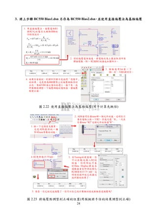 24
3. 將上步驟將上步驟將上步驟將上步驟 BC550 Bias1.dsn 另存為另存為另存為另存為 BC550 Bias2.dsn，，，，並使用直接偏壓法為基極偏壓並使用直接偏壓法為基極偏壓並使用直接偏壓法為基極偏壓並使用直接偏壓法為基極偏壓
2
1 2
637 mVBE CC
R
V V
R R
= =
+
1 2
10 10 4.5 µA 45 µACC
BB
V
I
R R
= = ⋅ =
+
1 2
5 V
111.11 k
45 µA
R R+ = = Ω
2
637 mV 111.11 k
14.156 k
5 V
R
× Ω
= = Ω
1 96.95 kR = Ω
freq
0.0000 Hz
IB.i
1.856 uA
IC.i
425.9 uA
VBE
614.1 mV
VCE
4.574 V
1. 用直接偏壓法，偏壓電阻R1
與R2吃的電流大概取IBB的
10倍來設計。
2. 得到偏壓電阻值後，將電路改為上圖並取消所有
掃描變數。R1、R2與RC的值也如圖所示。
3. 模 擬 後 用 list看 一 下
IB、IC、VBE跟VCE。
4. 結果你會看到，IC跟VCE都不是我們「想像中」
的結果。這是因為IBB實際上從偏壓網路拿到
分流，導致VBE會比預估的還小。接下來，我
們要稍微調整一下偏壓網路的電阻值，讓偏壓
點變正確。
圖 2.22 使用直接偏壓法為基極偏壓(用手計算先概估)
freq
0.0000 Hz
IB.i
4.530 uA
IC.i
1.033 mA
VBE
637.4 mV
VCE
3.967 V
1. 按一下這個音叉圖案，
這是ADS提供的一種
即時tune參數的功能。
2. ADS會問你要tune哪一個元件的值。這時你只
要在電路上點一下R2，然後勾選「R」，代表
你要tune “R2”這個元件的阻值”R”。
3. 在Tuning的視窗裡，你
可 以 拉動 或 填入 R2的
阻 值 ， 同 時 間 也 可 看
到 Data Display裡 面 各
項數值會有即時的變化。
R2調整到15.75 k ，這
時候的條件就已很接近
我們要的結果了。
4. R2更新為15.75 k 。
5. 恭喜，你已經完成偏壓了。你可以自己設計集極回授或射極衰退偏壓嗎?
圖 2.23 將偏壓點調整到正確的位置(用模擬將手估的結果調整到正確)
 
