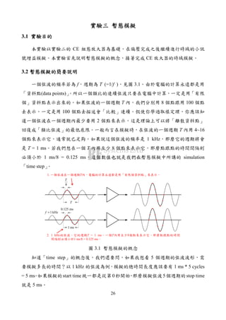 26
實驗三實驗三實驗三實驗三 暫態模擬暫態模擬暫態模擬暫態模擬
3.1 實驗目的實驗目的實驗目的實驗目的
本實驗以實驗二的 CE 組態放大器為基礎，在偏壓完成之後繼續進行時域的小訊
號增益模擬。本實驗首先說明暫態模擬的概念，接著完成 CE 放大器的時域模擬。
3.2 暫態模擬的簡要說明暫態模擬的簡要說明暫態模擬的簡要說明暫態模擬的簡要說明
一個弦波的頻率若為 f，週期為 T (=1/f )，見圖 3.1。由於電腦的計算永遠都是用
「資料點(data points)」。所以一個類比的連續弦波只要在電腦中計算，一定是用「有限
個」資料點表示出來的。如果弦波的一個週期 T 內，我們分別用 8 個點跟用 100 個點
去表示，一定是用 100 個點去描述會「比較」連續。假使你學過取樣定理，你應該知
道一個弦波在一個週期內最少要用 2 個點來表示，這是理論上可以將「離散資料點」
回復成「類比弦波」的最低底限。一般而言在模擬時，在弦波的一個週期 T 內用 4~16
個點來表示它，通常就已足夠。如果說這個弦波的頻率是 1 kHz，那麼它的週期將會
是 T = 1 ms。若我們想在一個 T 內用至少 8 個點來表示它，那麼點跟點的時間間隔則
必須小於 1 ms/8 = 0.125 ms，這個數值也就是我們在暫態模擬中所講的 simulation
「time step」。
T
1. 一個弦波在一個週期T內，電腦的計算永遠都是用「有限個資料點」來表示。
2. 1 kHz的弦波，它的週期T = 1 ms。一個T內用至少8個點來表示它，那麼點跟點的時間
間隔則必須小於1 ms/8 = 0.125 ms。
8
T
1 ms
1 kHzf =
0.125 ms
圖 3.1 暫態模擬的概念
知道「time step」的概念後，我們還要問，如果我想看 5 個週期的弦波波形，需
要模擬多長的時間？以 1 kHz 的弦波為例，模擬的總時間長度應該要有 1 ms * 5 cycles
= 5 ms。如果模擬的start time統一都是從第0秒開始，那麼模擬弦波5個週期的stop time
就是 5 ms。
 