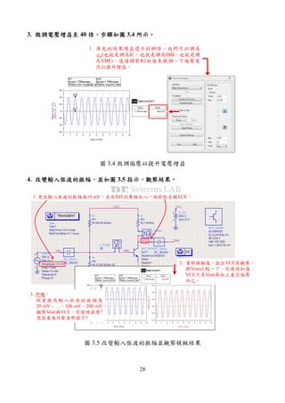 28
3. 微調電壓增益至微調電壓增益至微調電壓增益至微調電壓增益至 40 倍倍倍倍，，，，步驟如圖步驟如圖步驟如圖步驟如圖 3.4 所示所示所示所示。。。。
1. 原先的結果增益還不到40倍。我們可以調高
gm(也就是調高IC、也就是調高IBB、也就是調
高VBE)，透過調整R2的值來微調一下偏壓電
流以提升增益。
圖 3.4 微調偏壓以提升電壓增益
4. 改變輸入弦波的振幅改變輸入弦波的振幅改變輸入弦波的振幅改變輸入弦波的振幅，，，，並如圖並如圖並如圖並如圖 3.5 指示指示指示指示，，，，觀察結果觀察結果觀察結果觀察結果。。。。
1. 更改輸入弦波的振幅為10 mV，並在BJT的集極加入一個節點名稱VCE。
2. 重新模擬後，拉出VCE來觀察，
跟Vout比較一下。你應該知道
VCE只是Vout再加上直流偏壓
而已。
3. 問題：
試著提高輸入弦波的振幅為
20 mV、…、100 mV、200 mV，
觀察Vout與VCE，你發現甚麼?
想想看為什麼會那樣子?
圖 3.5 改變輸入弦波的振幅並觀察模擬結果
 