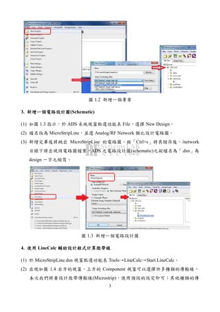 3
圖 1.2 新增一個專案
3. 新增一個電路設計圖新增一個電路設計圖新增一個電路設計圖新增一個電路設計圖(Schematic)
(1) 如圖 1.3 指示，於 ADS 系統視窗點選功能表 File，選擇 New Design。
(2) 檔名設為 MicroStripLine，並選 Analog/RF Network 類比設計電路圖。
(3) 新增完畢後將跳出 MicroStripLine 的電路圖，按「Ctrl+s」將其儲存後，/network
目錄下將出現該電路圖檔案，ADS 之電路設計圖(schematic)之副檔名為「.dsn」為
design 一字之縮寫。
圖 1.3 新增一個電路設計圖
4. 使用使用使用使用 LineCalc 輔助設計程式計算微帶線輔助設計程式計算微帶線輔助設計程式計算微帶線輔助設計程式計算微帶線
(1) 於 MicroStripLine.dsn 視窗點選功能表 Tools→LineCalc→Start LineCalc。
(2) 出現如圖 1.4 右方的視窗，上方的 Component 視窗可以選擇許多種類的傳輸線，
本次我們將要設計微帶傳輸線(Microstrip)，使用預設的設定即可；其他種類的傳
 