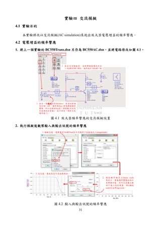 31
實驗四實驗四實驗四實驗四 交流模擬交流模擬交流模擬交流模擬
4.1 實驗目的實驗目的實驗目的實驗目的
本實驗將改以交流模擬(AC simulation)來跑出放大器電壓增益的頻率響應。
4.2 電壓增益的頻率響應電壓增益的頻率響應電壓增益的頻率響應電壓增益的頻率響應
1. 將上一將上一將上一將上一個實驗的個實驗的個實驗的個實驗的 BC550Trans.dsn 另存為另存為另存為另存為 BC550AC.dsn，，，，並並並並將電路修改如圖將電路修改如圖將電路修改如圖將電路修改如圖 4.1。。。。
1. 拉出一個頻域頻域頻域頻域的弦波source，弦波的振幅
設定為1 mV，頻率為freq (因為要跑頻率
響應，所以這裡的freq是一個變數(而且是
系統預設的變數)，就不再是一個特定的
頻率值了)。
2. 拉出交流模擬器，並將掃頻範圍設定從
1 Hz掃到500 MHz，每間隔10 kHz掃一點。
圖 4.1 放大器頻率響應的交流模擬設置
2. 執行模擬後觀察輸入與輸出訊號的頻率響應執行模擬後觀察輸入與輸出訊號的頻率響應執行模擬後觀察輸入與輸出訊號的頻率響應執行模擬後觀察輸入與輸出訊號的頻率響應
50 100 150 200 250 300 350 400 4500 500
0.01
0.02
0.03
0.04
0.00
0.05
freq, MHz
mag(AC.Vout)
mag(AC.Vin)
1E1 1E2 1E3 1E4 1E5 1E6 1E7 1E81 5E8
0.01
0.02
0.03
0.04
0.00
0.05
freq, Hz
mag(AC.Vin)
mag(AC.Vout)
1. 模擬完後，選擇畫出Vin跟Vout在不同頻率下的振幅大小(magnitude)
`
2. 預 設 頻 率 軸 是以 linear scale
來表示，要看頻率響應的話不
是那麼好看。你可以在圖上點
兩下進入設定視窗，將x軸的
scale改成用log-scale。
3. 改完後，看起來是不是挺眼熟的。
圖 4.2 輸入與輸出訊號的頻率響應
 