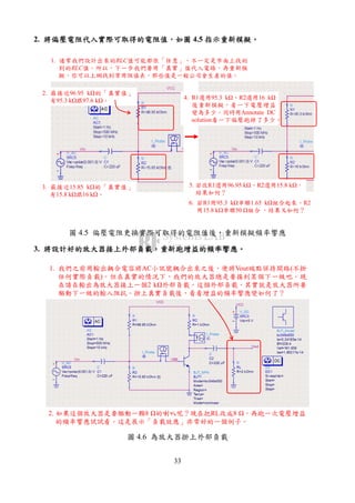 33
2. 將偏壓電阻代入實際可取得的電阻值將偏壓電阻代入實際可取得的電阻值將偏壓電阻代入實際可取得的電阻值將偏壓電阻代入實際可取得的電阻值，，，，如圖如圖如圖如圖 4.5 指示重新模擬指示重新模擬指示重新模擬指示重新模擬。。。。
1. 通常我們設計出來的RLC值可能都很「任意」，不一定是市面上找的
到的RLC值。所以，下一步我們要用「真實」值代入電路，再重新模
擬。你可以上網找到常用阻值表，那些值是一般公司會生產的值。
2. 最接近96.95 k 的「真實值」
有95.3 k 跟97.6 k 。
3. 最接近15.85 k 的「真實值」
有15.8 k 跟16 k 。
4. R1選用95.3 k 、R2選用16 k
後重新模擬，看一下電壓增益
變為多少。同時用Annotate DC
solution看一下偏壓跑掉了多少。
5. 若改R1選用96.95 k 、R2選用15.8 k ，
結果如何？
6. 若R1用95.3 k 串聯1.65 k 組合起來、R2
用15.8 k 串聯50 組合 ，結果又如何？
圖 4.5 偏壓電阻更換實際可取得的電阻值後，重新模擬頻率響應
3. 將設計好的放大器接上外部負載將設計好的放大器接上外部負載將設計好的放大器接上外部負載將設計好的放大器接上外部負載，，，，重新跑增益的頻率響應重新跑增益的頻率響應重新跑增益的頻率響應重新跑增益的頻率響應。。。。
1. 我們之前用輸出耦合電容將AC小訊號耦合出來之後，便將Vout端點保持開路(不掛
任何實際負載)。但在真實的情況下，我們的放大器總是要接到某個下一級吧。現
在請在輸出為放大器接上一個2 k 外部負載。這個外部負載，其實就是放大器所要
驅動下一級的輸入阻抗。掛上真實負載後，看看增益的頻率響應變如何了？
2. 如果這個放大器是要驅動一顆8 的喇叭呢？現在把RL改成8 ，再跑一次電壓增益
的頻率響應試試看。這是展示「負載效應」非常好的一個例子。
圖 4.6 為放大器掛上外部負載
 