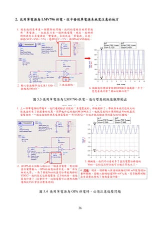 36
2. 改用單電改用單電改用單電改用單電源為源為源為源為 LMV796 供電供電供電供電，，，，從中發現單電源系統需注意的地方從中發現單電源系統需注意的地方從中發現單電源系統需注意的地方從中發現單電源系統需注意的地方
1. 現在我們來考慮一個實際的問題，我們的電路系統常常使
用「單電源」，也就是只有一個供應電壓。現在，我們將
剛剛具有正負電源的「雙電源」系統改成「單電源」系統。
維持(VCC−VSS = 5 V)，選擇VCC = 5 V，將OPA的VSS接地。
3. 改成接地。2. 輸入弦波頻率設定為1 kHz，
振幅為100 mV。 4. 模擬後你應該會發現OPA輸出被截掉一半了。
想想看為什麼？要如何解決呢？
圖 5.3 使用單電源為 LMV796 供電，進行暫態模擬後觀察輸出
1. 上一個單電源的問題中，我們遇到輸出訊號的「負電壓波形」都被截掉了，導致原本我們想放大的
弦波波形有了很嚴重的失真。同學也許已經想到解決辦法了，也就是我們必須將輸出Vout做直流
電壓位移，一般這個位移會是電源電壓的一半(VDD/2)，如此才能在輸出得到最大的AC擺幅。
2. 在OPA的正相輸入端加上一個直流電壓。對這個
直流電壓輸入，OPA的組態相當於是一個「非反
相放大器」。為了要使Vout的直流位準能夠移到
VDD/2，我們設定這個電壓為 (2.5/6)伏特，想想
看為什麼？ (在實作中，這個電壓可以使用兩顆
電阻從VCC拿出分壓來得到)
3. 模擬後，我們可以看到多了直流電壓位移後的
Vout，它的交流部分就可以被正常放大了。
4. 問題問題問題問題：現在，請將輸入弦波的振幅從100 mV慢慢增加
重新模擬，當輸入振幅超過500 mV之後，是否觀察到輸
出有甚麼改變呢？想想看為什麼。
圖 5.4 使用單電源為 OPA 供電時，必須注意偏壓問題
 