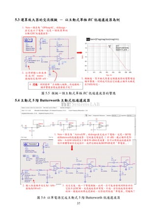 37
5.3 運算放大器的交流模擬運算放大器的交流模擬運算放大器的交流模擬運算放大器的交流模擬 －－－－ 以主動式單極以主動式單極以主動式單極以主動式單極 RC 低通濾波器為例低通濾波器為例低通濾波器為例低通濾波器為例
1. New一個名為「OPAmpAC」的design，
並完成以下電路。這是一個很簡單的
主動式RC低通濾波器。
2. 記得將輸入弦波源
改 成 AC source 。
振幅設定為100 mV。 3. 模擬後，寫方程式來看這個濾波器的電壓增益
頻率響應。同時也可找出它的截止頻率大概是
在3 kHz附近。4. 問題問題問題問題：試試看將「正相輸入端點」改成接地，
頻率響應會變成甚麼樣子呢？
圖 5.5 模擬一個主動式單極 RC 低通濾波器的響應
5.4 主動式主動式主動式主動式 5 階階階階 Butterworth 主動式低通濾波器主動式低通濾波器主動式低通濾波器主動式低通濾波器
1. New一個名為「ActiveLPF」的design並完成以下電路。這是一個5階
的Butterworth低通濾波器，它的直流增益是 1 (0 dB)，截止頻率是20
kHz，而在80 kHz時至少要有50 dB的衰減量。你可以用現成的濾波器
設計軟體幫助你完成設計。我們這裡的每個OPA都使用「單電源」。
2. 輸入弦波頻率設定為1 kHz，
振幅為100 mV。
3. 設定完後，跑一下暫態模擬。此時，你可能會發現ADS告訴你
它找不出DC解，或是跑起來非常慢。不過，若你跑起來很順利
的話，最後的結果也是錯的。記得我們說過「單電源」問題嗎？
圖 5.6 以單電源完成主動式 5 階 Butterworth 低通濾波器
 
