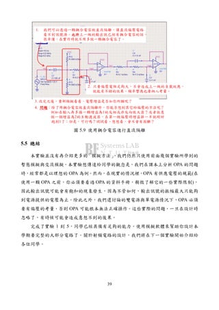 39
1. 我們可以透過一顆耦合電容做直流隔離，讓直流偏壓電路
看不到訊號源。也許也許也許也許上一級的輸出就已經有耦合電容的話，
很幸運，在實作時就不用多做一顆耦合電容了。
2. 只要偏壓電阻足夠大，不會造成上一級的負載效應，
就能有不錯的效果。頻率響應也要納入考量。
3. 改完之後，重新模擬看看。電壓增益是否如你所願呢？
4. 問題問題問題問題：除了用耦合電容做直流隔離外，你能否想到其它給偏壓的方法呢？
例如在輸入再多接一顆增益為1的反相或非反向放大器？或者故意
做一個增益為2的主動濾波器，在第一級偏壓時增益掉一半就剛好
跑到1了；但是，可行嗎？試試看、想想看，會不會有困難？
圖 5.9 使用耦合電容進行直流隔離
5.5 總結總結總結總結
本實驗並沒有再介紹更多的「模擬方法」，我們仍然只使用前面幾個實驗所學到的
暫態模擬與交流模擬。本實驗想傳達給同學的觀念是，我們在課本上分析 OPA 的問題
時，經常都是以理想的 OPA 為例。然而，在現實的情況裡，OPA 有供應電壓的規範(在
使用一顆 OPA 之前，你必須要看過 OPA 的資料手冊，稍微了解它的一些實際限制)，
因此輸出訊號可能會有飽和的現象發生，因為不管如何，輸出訊號的振幅最大只能夠
到電源提供的電壓為止。除此之外，我們還討論的雙電源與單電源情況下，OPA 必須
要有偏壓的考量，否則 OPA 可能根本無法正確操作。這些實際的問題，一旦在設計時
忽略了，有時候可能會造成意想不到的後果。
完成了實驗 1 到 5，同學已經具備有足夠的能力，使用模擬軟體來幫助你設計本
學期要完整的大部分電路了。關於射頻電路的設計，我們將在下一個實驗開始介紹給
各位同學。
 
