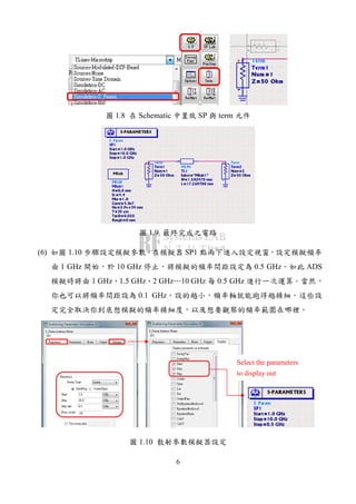 6
圖 1.8 在 Schematic 中置放 SP 與 term 元件
圖 1.9 最終完成之電路
(6) 如圖 1.10 步驟設定模擬參數。在模擬器 SP1 點兩下進入設定視窗，設定模擬頻率
由 1 GHz 開始，於 10 GHz 停止，將模擬的頻率間距設定為 0.5 GHz。如此 ADS
模擬時將由 1 GHz、1.5 GHz、2 GHz…10 GHz 每 0.5 GHz 進行一次運算。當然，
你也可以將頻率間距設為 0.1 GHz，設的越小，頻率軸就能跑得越精細。這些設
定完全取決你到底想模擬的頻率精細度，以及想要觀察的頻率範圍在哪裡。
圖 1.10 散射參數模擬器設定
Select the parameters
to display out
 