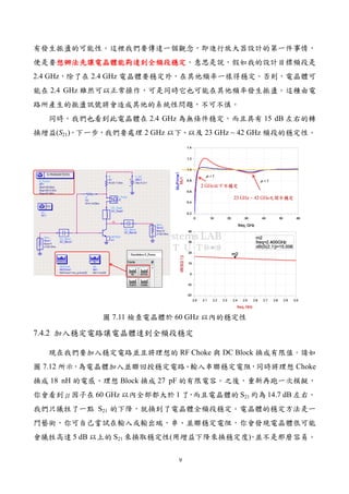9
有發生振盪的可能性。這裡我們要傳達一個觀念，即進行放大器設計的第一件事情，
便是要想辦法先讓電晶體能夠達到全頻段穩定想辦法先讓電晶體能夠達到全頻段穩定想辦法先讓電晶體能夠達到全頻段穩定想辦法先讓電晶體能夠達到全頻段穩定。意思是說，假如我的設計目標頻段是
2.4 GHz，除了在 2.4 GHz 電晶體要穩定外，在其他頻率一樣得穩定。否則，電晶體可
能在 2.4 GHz 雖然可以正常操作，可是同時它也可能在其他頻率發生振盪。這種由電
路所產生的振盪訊號將會造成其他的系統性問題，不可不慎。
同時，我們也看到此電晶體在 2.4 GHz 為無條件穩定，而且具有 15 dB 左右的轉
換增益(S21)。下一步，我們要處理 2 GHz 以下、以及 23 GHz ~ 42 GHz 頻段的穩定性。
圖 7.11 檢查電晶體於 60 GHz 以內的穩定性
7.4.2 加入穩定電路讓電晶體達到全頻段穩定
現在我們要加入穩定電路並且將理想的 RF Choke 與 DC Block 換成有限值。請如
圖 7.12 所示，為電晶體加入並聯回授穩定電路、輸入串聯穩定電阻，同時將理想 Choke
換成 18 nH 的電感、理想 Block 換成 27 pF 的有限電容。之後，重新再跑一次模擬，
你會看到μ因子在 60 GHz 以內全部都大於 1 了，而且電晶體的 S21 約為 14.7 dB 左右。
我們只犧牲了一點 S21 的下降，就換到了電晶體全頻段穩定。電晶體的穩定方法是一
門藝術，你可自己嘗試在輸入或輸出端，串、並聯穩定電阻，你會發現電晶體很可能
會犧牲高達 5 dB 以上的 S21 來換取穩定性(用增益下降來換穩定度)，並不是那麼容易。
 