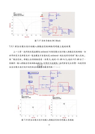13
圖 7.17 拿掉多餘的 DC Block
7.5.3 將各自獨立設計的輸入與輸出匹配網路同時接上後的結果
上一小節，我們假設電晶體為 unilateral 而個別獨立設計輸入與輸出匹配網路。但
世界終究不是那麼美好，電晶體並不會真的是 unilateral。現在我們同時將「輸入匹配」
與「輸出匹配」都擺上去再模擬看看，結果 S11 跑到−11 dB 而 S22 跑到−9.5 dB 去了。
很顯然，輸入跟輸出匹配網路由於 S12 不等於 0 的關係，他們將會交互影響，而使得原
本各自獨立進行設計的匹配並非真實的最佳匹配。
圖 7.18 將各自獨立設計的輸入與輸出匹配同時擺上來模擬
 